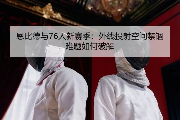 恩比德与76人新赛季：外线投射空间禁锢难题如何破解